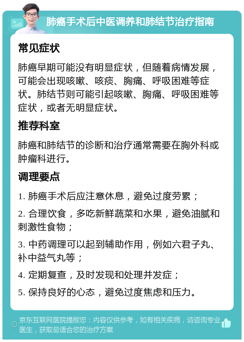 肺癌手术后中医调养和肺结节治疗指南 常见症状 肺癌早期可能没有明显症状，但随着病情发展，可能会出现咳嗽、咳痰、胸痛、呼吸困难等症状。肺结节则可能引起咳嗽、胸痛、呼吸困难等症状，或者无明显症状。 推荐科室 肺癌和肺结节的诊断和治疗通常需要在胸外科或肿瘤科进行。 调理要点 1. 肺癌手术后应注意休息，避免过度劳累； 2. 合理饮食，多吃新鲜蔬菜和水果，避免油腻和刺激性食物； 3. 中药调理可以起到辅助作用，例如六君子丸、补中益气丸等； 4. 定期复查，及时发现和处理并发症； 5. 保持良好的心态，避免过度焦虑和压力。