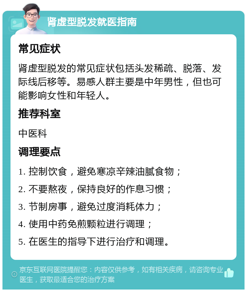 肾虚型脱发就医指南 常见症状 肾虚型脱发的常见症状包括头发稀疏、脱落、发际线后移等。易感人群主要是中年男性，但也可能影响女性和年轻人。 推荐科室 中医科 调理要点 1. 控制饮食，避免寒凉辛辣油腻食物； 2. 不要熬夜，保持良好的作息习惯； 3. 节制房事，避免过度消耗体力； 4. 使用中药免煎颗粒进行调理； 5. 在医生的指导下进行治疗和调理。