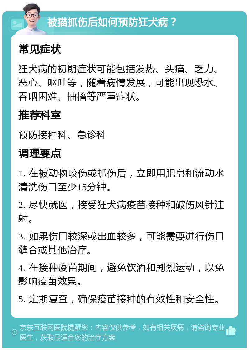 被猫抓伤后如何预防狂犬病？ 常见症状 狂犬病的初期症状可能包括发热、头痛、乏力、恶心、呕吐等，随着病情发展，可能出现恐水、吞咽困难、抽搐等严重症状。 推荐科室 预防接种科、急诊科 调理要点 1. 在被动物咬伤或抓伤后，立即用肥皂和流动水清洗伤口至少15分钟。 2. 尽快就医，接受狂犬病疫苗接种和破伤风针注射。 3. 如果伤口较深或出血较多，可能需要进行伤口缝合或其他治疗。 4. 在接种疫苗期间，避免饮酒和剧烈运动，以免影响疫苗效果。 5. 定期复查，确保疫苗接种的有效性和安全性。