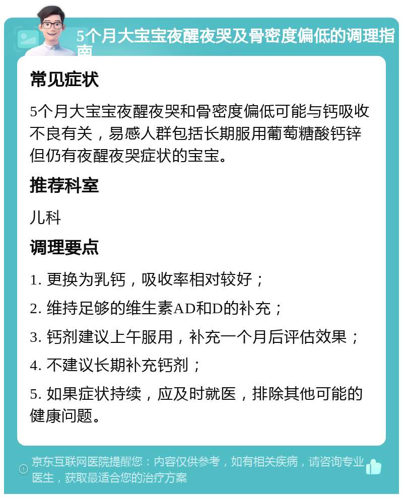 5个月大宝宝夜醒夜哭及骨密度偏低的调理指南 常见症状 5个月大宝宝夜醒夜哭和骨密度偏低可能与钙吸收不良有关，易感人群包括长期服用葡萄糖酸钙锌但仍有夜醒夜哭症状的宝宝。 推荐科室 儿科 调理要点 1. 更换为乳钙，吸收率相对较好； 2. 维持足够的维生素AD和D的补充； 3. 钙剂建议上午服用，补充一个月后评估效果； 4. 不建议长期补充钙剂； 5. 如果症状持续，应及时就医，排除其他可能的健康问题。