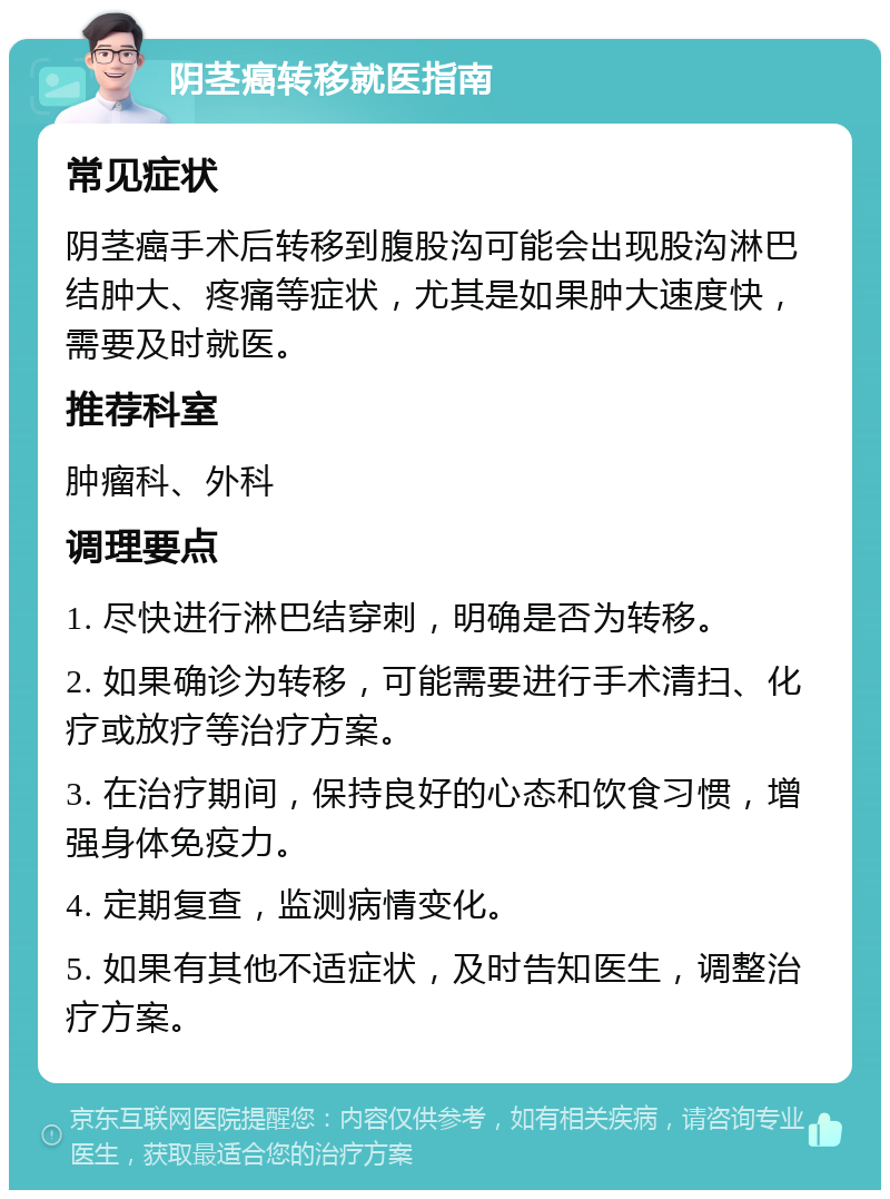 阴茎癌转移就医指南 常见症状 阴茎癌手术后转移到腹股沟可能会出现股沟淋巴结肿大、疼痛等症状，尤其是如果肿大速度快，需要及时就医。 推荐科室 肿瘤科、外科 调理要点 1. 尽快进行淋巴结穿刺，明确是否为转移。 2. 如果确诊为转移，可能需要进行手术清扫、化疗或放疗等治疗方案。 3. 在治疗期间，保持良好的心态和饮食习惯，增强身体免疫力。 4. 定期复查，监测病情变化。 5. 如果有其他不适症状，及时告知医生，调整治疗方案。