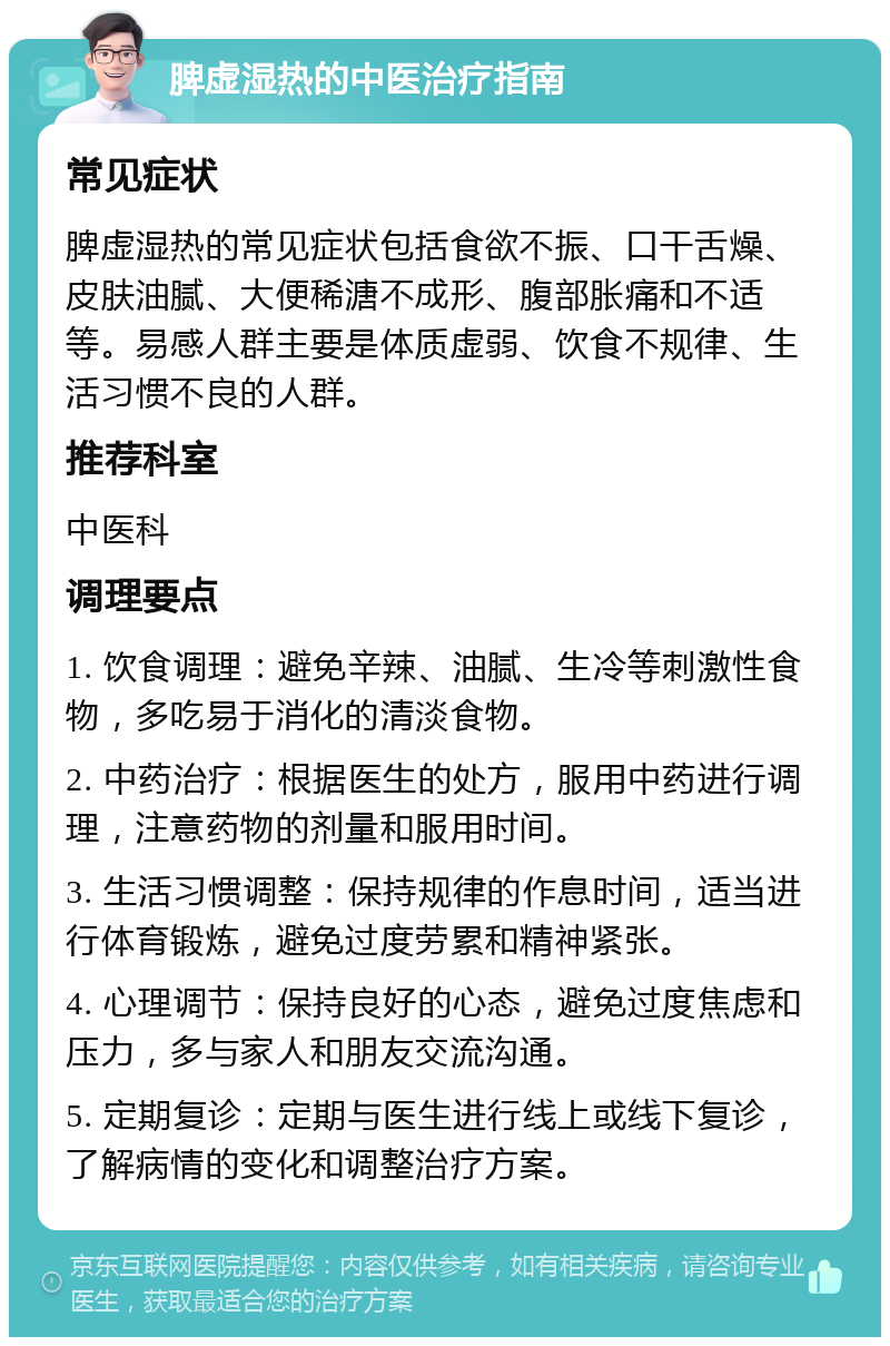 脾虚湿热的中医治疗指南 常见症状 脾虚湿热的常见症状包括食欲不振、口干舌燥、皮肤油腻、大便稀溏不成形、腹部胀痛和不适等。易感人群主要是体质虚弱、饮食不规律、生活习惯不良的人群。 推荐科室 中医科 调理要点 1. 饮食调理：避免辛辣、油腻、生冷等刺激性食物，多吃易于消化的清淡食物。 2. 中药治疗：根据医生的处方，服用中药进行调理，注意药物的剂量和服用时间。 3. 生活习惯调整：保持规律的作息时间，适当进行体育锻炼，避免过度劳累和精神紧张。 4. 心理调节：保持良好的心态，避免过度焦虑和压力，多与家人和朋友交流沟通。 5. 定期复诊：定期与医生进行线上或线下复诊，了解病情的变化和调整治疗方案。