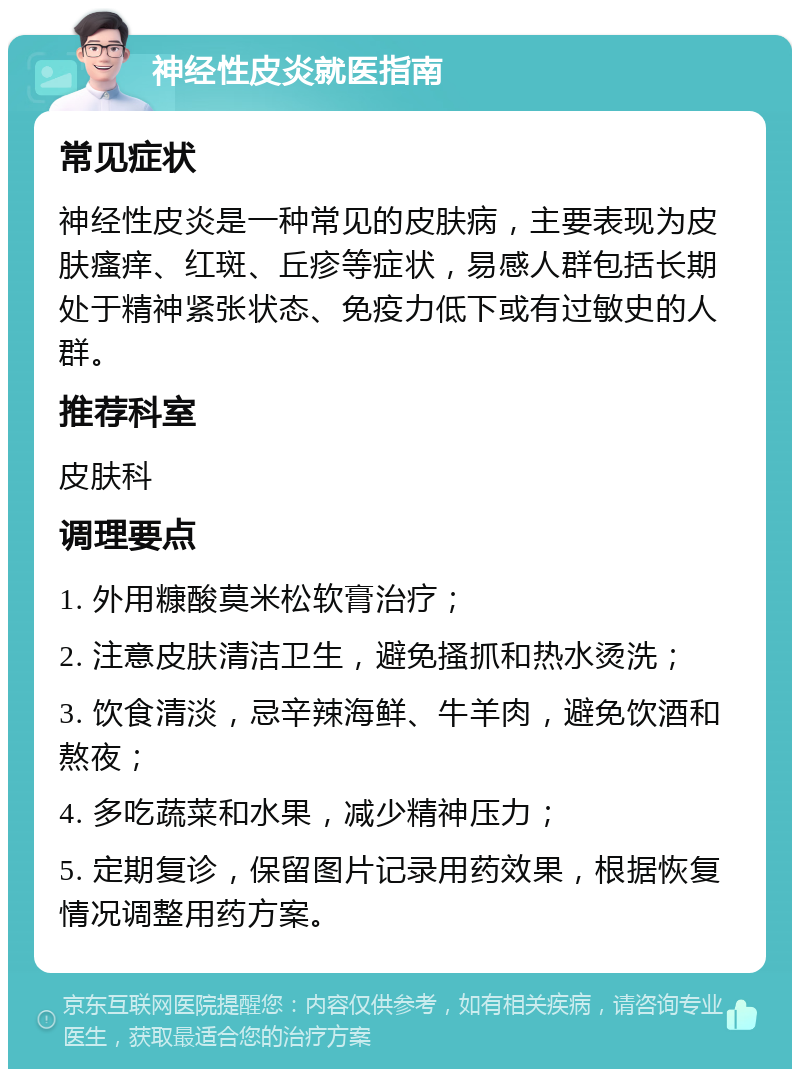 神经性皮炎就医指南 常见症状 神经性皮炎是一种常见的皮肤病，主要表现为皮肤瘙痒、红斑、丘疹等症状，易感人群包括长期处于精神紧张状态、免疫力低下或有过敏史的人群。 推荐科室 皮肤科 调理要点 1. 外用糠酸莫米松软膏治疗； 2. 注意皮肤清洁卫生，避免搔抓和热水烫洗； 3. 饮食清淡，忌辛辣海鲜、牛羊肉，避免饮酒和熬夜； 4. 多吃蔬菜和水果，减少精神压力； 5. 定期复诊，保留图片记录用药效果，根据恢复情况调整用药方案。