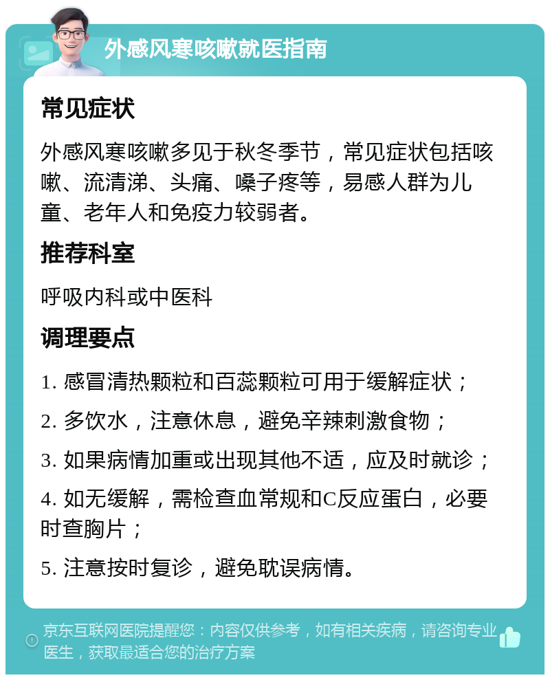 外感风寒咳嗽就医指南 常见症状 外感风寒咳嗽多见于秋冬季节，常见症状包括咳嗽、流清涕、头痛、嗓子疼等，易感人群为儿童、老年人和免疫力较弱者。 推荐科室 呼吸内科或中医科 调理要点 1. 感冒清热颗粒和百蕊颗粒可用于缓解症状； 2. 多饮水，注意休息，避免辛辣刺激食物； 3. 如果病情加重或出现其他不适，应及时就诊； 4. 如无缓解，需检查血常规和C反应蛋白，必要时查胸片； 5. 注意按时复诊，避免耽误病情。