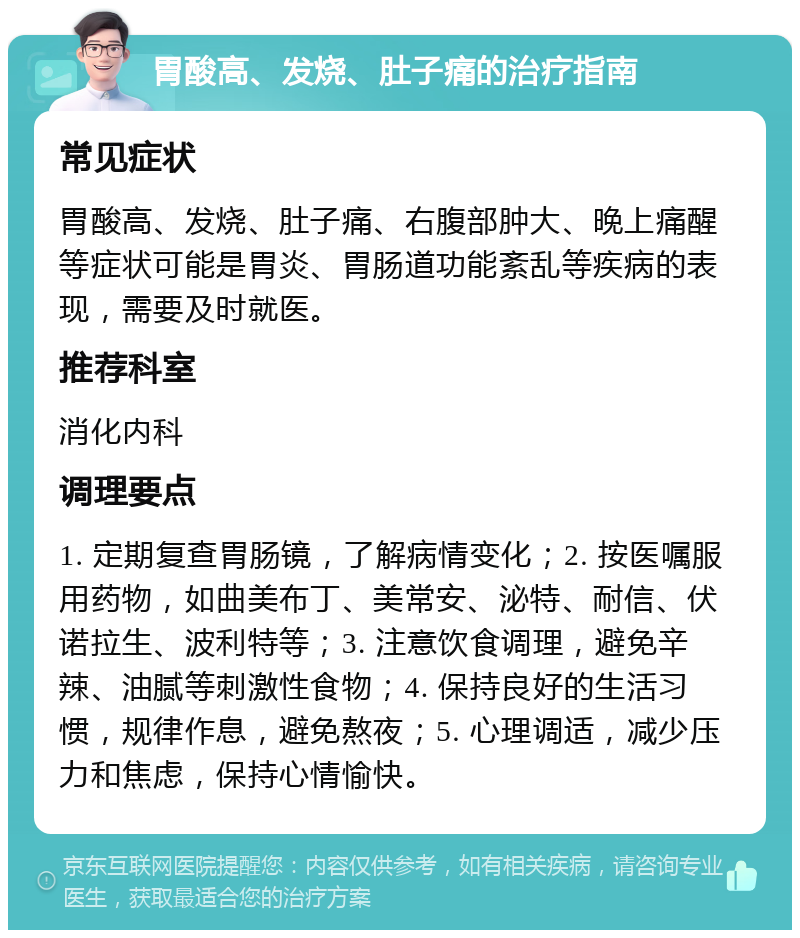 胃酸高、发烧、肚子痛的治疗指南 常见症状 胃酸高、发烧、肚子痛、右腹部肿大、晚上痛醒等症状可能是胃炎、胃肠道功能紊乱等疾病的表现，需要及时就医。 推荐科室 消化内科 调理要点 1. 定期复查胃肠镜，了解病情变化；2. 按医嘱服用药物，如曲美布丁、美常安、泌特、耐信、伏诺拉生、波利特等；3. 注意饮食调理，避免辛辣、油腻等刺激性食物；4. 保持良好的生活习惯，规律作息，避免熬夜；5. 心理调适，减少压力和焦虑，保持心情愉快。