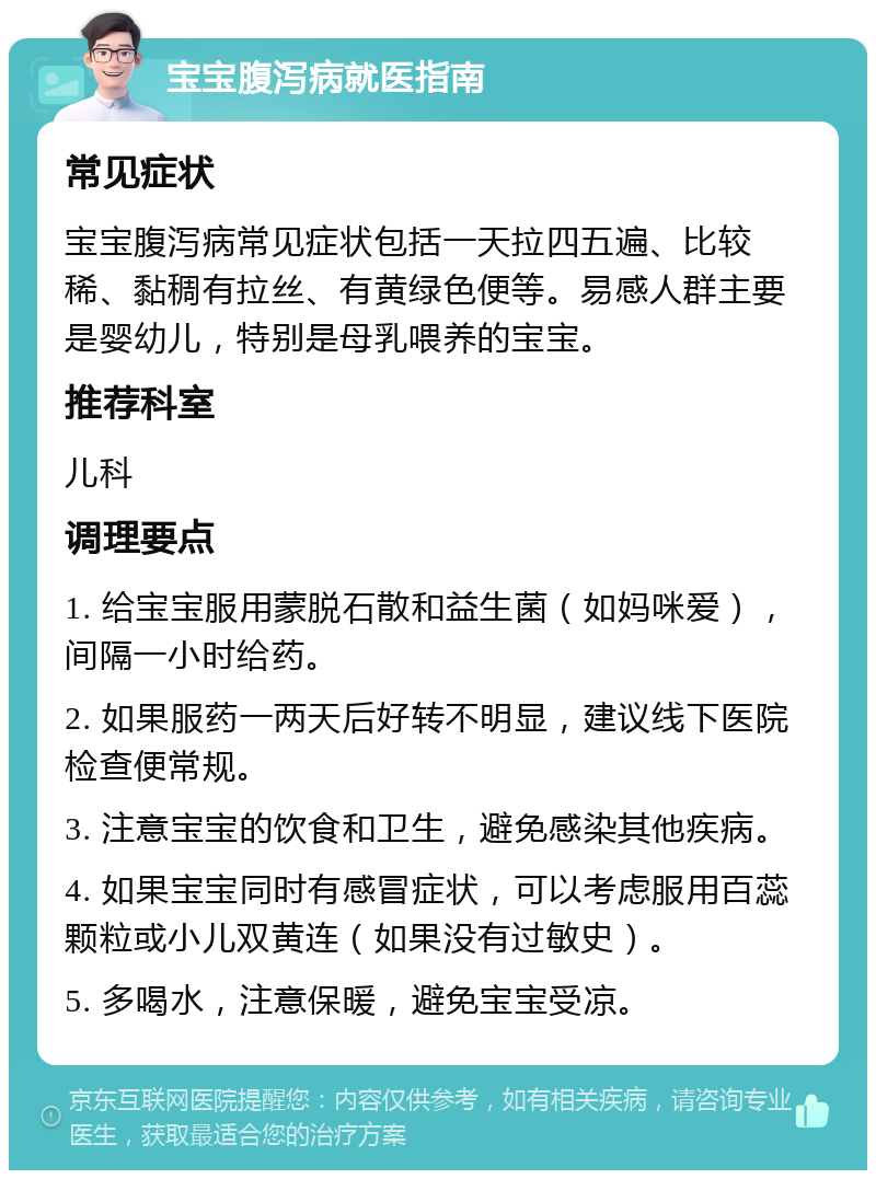 宝宝腹泻病就医指南 常见症状 宝宝腹泻病常见症状包括一天拉四五遍、比较稀、黏稠有拉丝、有黄绿色便等。易感人群主要是婴幼儿，特别是母乳喂养的宝宝。 推荐科室 儿科 调理要点 1. 给宝宝服用蒙脱石散和益生菌（如妈咪爱），间隔一小时给药。 2. 如果服药一两天后好转不明显，建议线下医院检查便常规。 3. 注意宝宝的饮食和卫生，避免感染其他疾病。 4. 如果宝宝同时有感冒症状，可以考虑服用百蕊颗粒或小儿双黄连（如果没有过敏史）。 5. 多喝水，注意保暖，避免宝宝受凉。