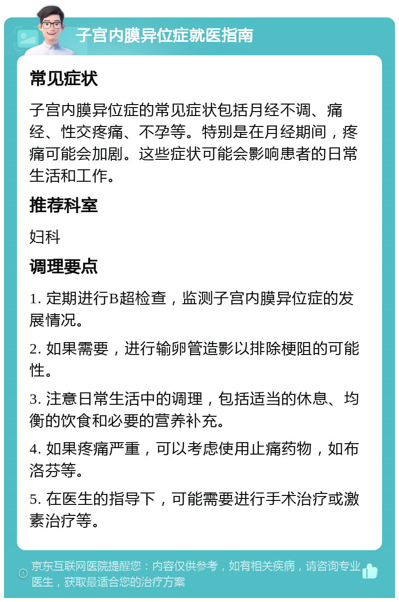 子宫内膜异位症就医指南 常见症状 子宫内膜异位症的常见症状包括月经不调、痛经、性交疼痛、不孕等。特别是在月经期间，疼痛可能会加剧。这些症状可能会影响患者的日常生活和工作。 推荐科室 妇科 调理要点 1. 定期进行B超检查，监测子宫内膜异位症的发展情况。 2. 如果需要，进行输卵管造影以排除梗阻的可能性。 3. 注意日常生活中的调理，包括适当的休息、均衡的饮食和必要的营养补充。 4. 如果疼痛严重，可以考虑使用止痛药物，如布洛芬等。 5. 在医生的指导下，可能需要进行手术治疗或激素治疗等。