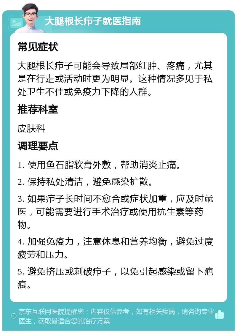 大腿根长疖子就医指南 常见症状 大腿根长疖子可能会导致局部红肿、疼痛，尤其是在行走或活动时更为明显。这种情况多见于私处卫生不佳或免疫力下降的人群。 推荐科室 皮肤科 调理要点 1. 使用鱼石脂软膏外敷，帮助消炎止痛。 2. 保持私处清洁，避免感染扩散。 3. 如果疖子长时间不愈合或症状加重，应及时就医，可能需要进行手术治疗或使用抗生素等药物。 4. 加强免疫力，注意休息和营养均衡，避免过度疲劳和压力。 5. 避免挤压或刺破疖子，以免引起感染或留下疤痕。