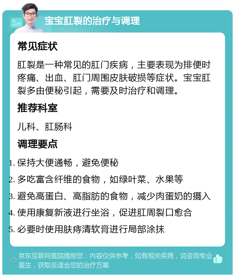 宝宝肛裂的治疗与调理 常见症状 肛裂是一种常见的肛门疾病，主要表现为排便时疼痛、出血、肛门周围皮肤破损等症状。宝宝肛裂多由便秘引起，需要及时治疗和调理。 推荐科室 儿科、肛肠科 调理要点 保持大便通畅，避免便秘 多吃富含纤维的食物，如绿叶菜、水果等 避免高蛋白、高脂肪的食物，减少肉蛋奶的摄入 使用康复新液进行坐浴，促进肛周裂口愈合 必要时使用肤痔清软膏进行局部涂抹