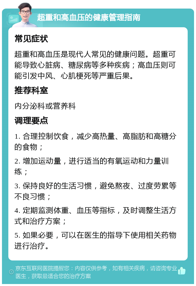 超重和高血压的健康管理指南 常见症状 超重和高血压是现代人常见的健康问题。超重可能导致心脏病、糖尿病等多种疾病；高血压则可能引发中风、心肌梗死等严重后果。 推荐科室 内分泌科或营养科 调理要点 1. 合理控制饮食，减少高热量、高脂肪和高糖分的食物； 2. 增加运动量，进行适当的有氧运动和力量训练； 3. 保持良好的生活习惯，避免熬夜、过度劳累等不良习惯； 4. 定期监测体重、血压等指标，及时调整生活方式和治疗方案； 5. 如果必要，可以在医生的指导下使用相关药物进行治疗。