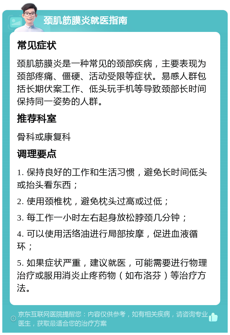 颈肌筋膜炎就医指南 常见症状 颈肌筋膜炎是一种常见的颈部疾病，主要表现为颈部疼痛、僵硬、活动受限等症状。易感人群包括长期伏案工作、低头玩手机等导致颈部长时间保持同一姿势的人群。 推荐科室 骨科或康复科 调理要点 1. 保持良好的工作和生活习惯，避免长时间低头或抬头看东西； 2. 使用颈椎枕，避免枕头过高或过低； 3. 每工作一小时左右起身放松脖颈几分钟； 4. 可以使用活络油进行局部按摩，促进血液循环； 5. 如果症状严重，建议就医，可能需要进行物理治疗或服用消炎止疼药物（如布洛芬）等治疗方法。