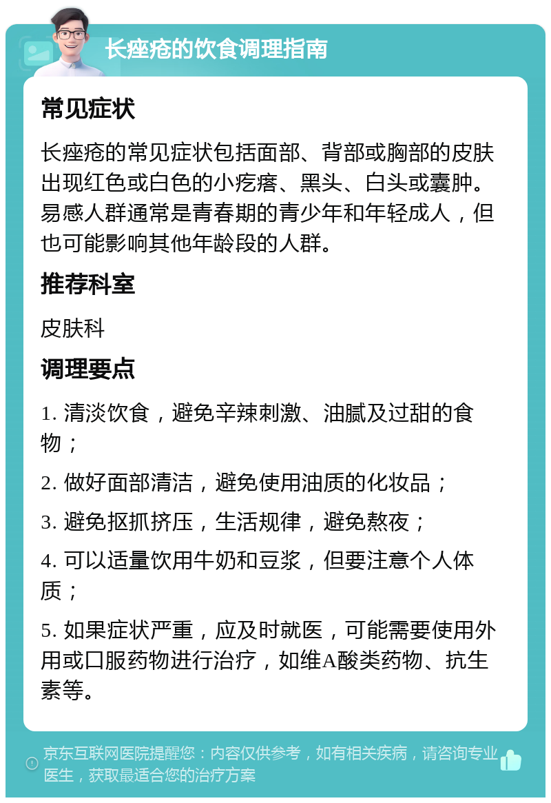 长痤疮的饮食调理指南 常见症状 长痤疮的常见症状包括面部、背部或胸部的皮肤出现红色或白色的小疙瘩、黑头、白头或囊肿。易感人群通常是青春期的青少年和年轻成人，但也可能影响其他年龄段的人群。 推荐科室 皮肤科 调理要点 1. 清淡饮食，避免辛辣刺激、油腻及过甜的食物； 2. 做好面部清洁，避免使用油质的化妆品； 3. 避免抠抓挤压，生活规律，避免熬夜； 4. 可以适量饮用牛奶和豆浆，但要注意个人体质； 5. 如果症状严重，应及时就医，可能需要使用外用或口服药物进行治疗，如维A酸类药物、抗生素等。