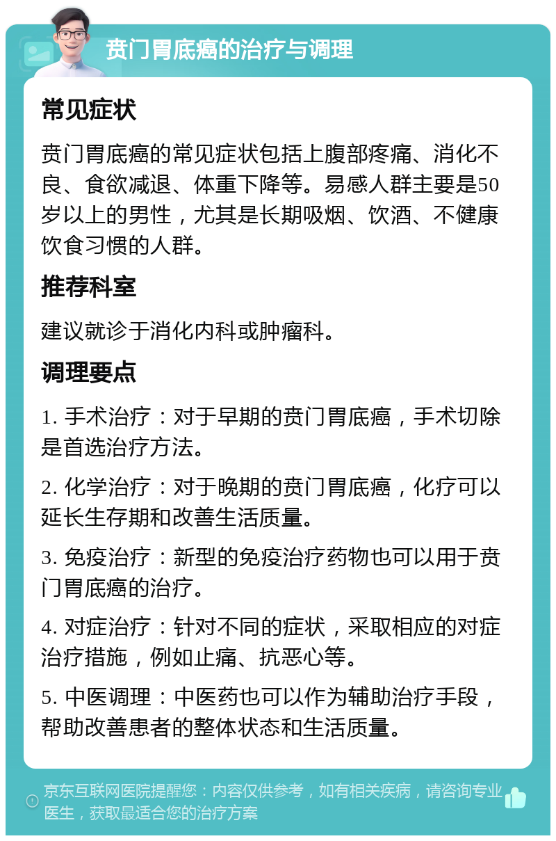 贲门胃底癌的治疗与调理 常见症状 贲门胃底癌的常见症状包括上腹部疼痛、消化不良、食欲减退、体重下降等。易感人群主要是50岁以上的男性，尤其是长期吸烟、饮酒、不健康饮食习惯的人群。 推荐科室 建议就诊于消化内科或肿瘤科。 调理要点 1. 手术治疗：对于早期的贲门胃底癌，手术切除是首选治疗方法。 2. 化学治疗：对于晚期的贲门胃底癌，化疗可以延长生存期和改善生活质量。 3. 免疫治疗：新型的免疫治疗药物也可以用于贲门胃底癌的治疗。 4. 对症治疗：针对不同的症状，采取相应的对症治疗措施，例如止痛、抗恶心等。 5. 中医调理：中医药也可以作为辅助治疗手段，帮助改善患者的整体状态和生活质量。