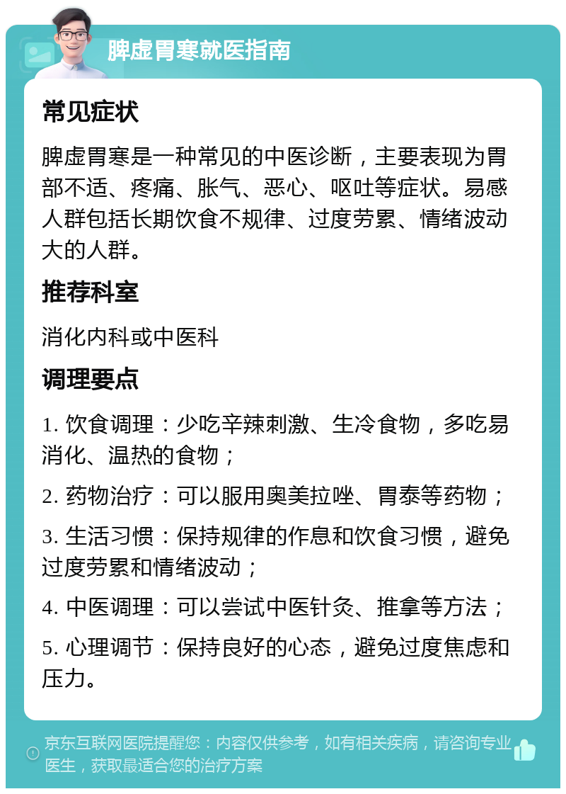 脾虚胃寒就医指南 常见症状 脾虚胃寒是一种常见的中医诊断，主要表现为胃部不适、疼痛、胀气、恶心、呕吐等症状。易感人群包括长期饮食不规律、过度劳累、情绪波动大的人群。 推荐科室 消化内科或中医科 调理要点 1. 饮食调理：少吃辛辣刺激、生冷食物，多吃易消化、温热的食物； 2. 药物治疗：可以服用奥美拉唑、胃泰等药物； 3. 生活习惯：保持规律的作息和饮食习惯，避免过度劳累和情绪波动； 4. 中医调理：可以尝试中医针灸、推拿等方法； 5. 心理调节：保持良好的心态，避免过度焦虑和压力。