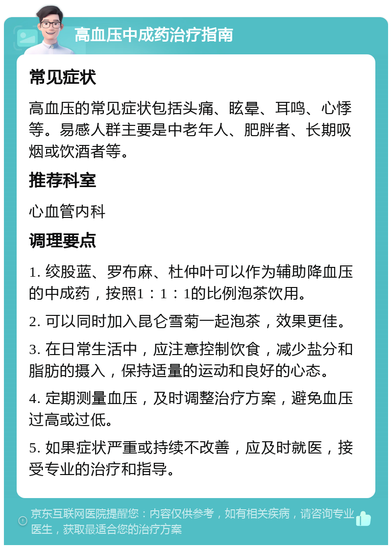 高血压中成药治疗指南 常见症状 高血压的常见症状包括头痛、眩晕、耳鸣、心悸等。易感人群主要是中老年人、肥胖者、长期吸烟或饮酒者等。 推荐科室 心血管内科 调理要点 1. 绞股蓝、罗布麻、杜仲叶可以作为辅助降血压的中成药，按照1：1：1的比例泡茶饮用。 2. 可以同时加入昆仑雪菊一起泡茶，效果更佳。 3. 在日常生活中，应注意控制饮食，减少盐分和脂肪的摄入，保持适量的运动和良好的心态。 4. 定期测量血压，及时调整治疗方案，避免血压过高或过低。 5. 如果症状严重或持续不改善，应及时就医，接受专业的治疗和指导。