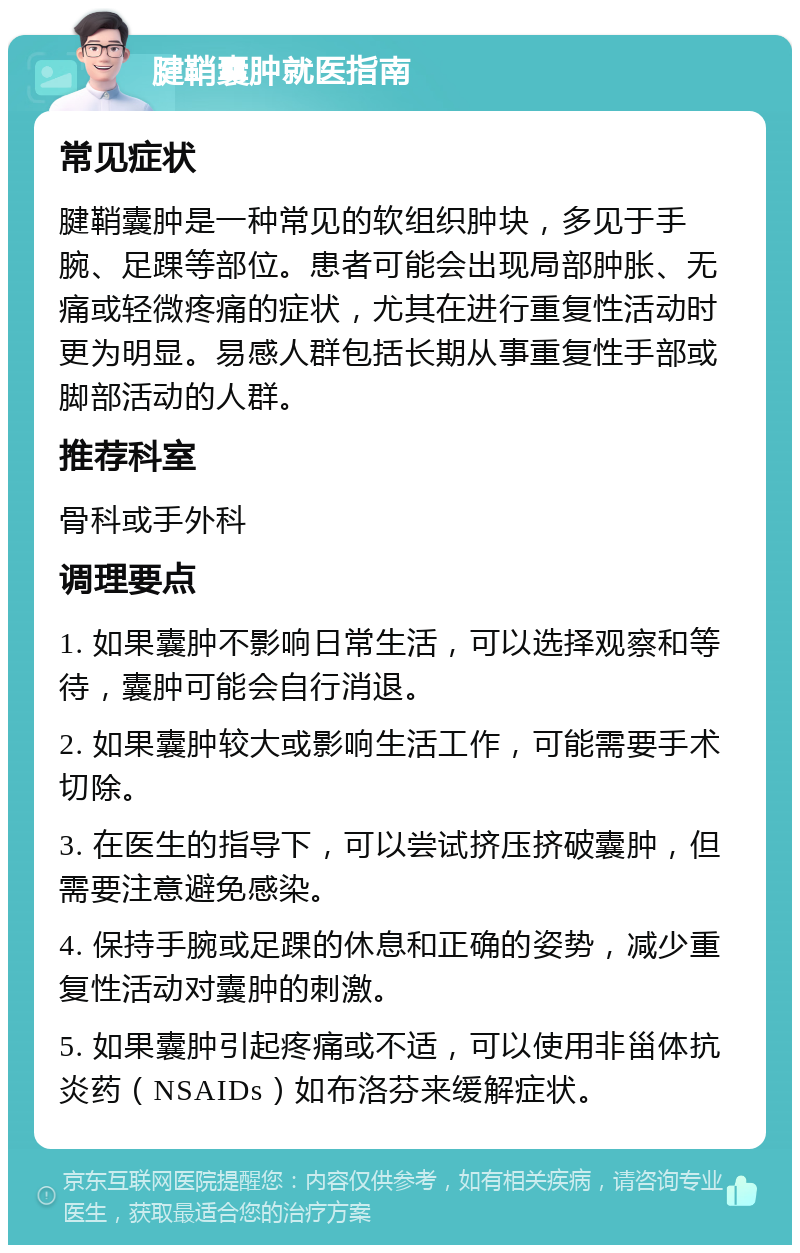 腱鞘囊肿就医指南 常见症状 腱鞘囊肿是一种常见的软组织肿块，多见于手腕、足踝等部位。患者可能会出现局部肿胀、无痛或轻微疼痛的症状，尤其在进行重复性活动时更为明显。易感人群包括长期从事重复性手部或脚部活动的人群。 推荐科室 骨科或手外科 调理要点 1. 如果囊肿不影响日常生活，可以选择观察和等待，囊肿可能会自行消退。 2. 如果囊肿较大或影响生活工作，可能需要手术切除。 3. 在医生的指导下，可以尝试挤压挤破囊肿，但需要注意避免感染。 4. 保持手腕或足踝的休息和正确的姿势，减少重复性活动对囊肿的刺激。 5. 如果囊肿引起疼痛或不适，可以使用非甾体抗炎药（NSAIDs）如布洛芬来缓解症状。