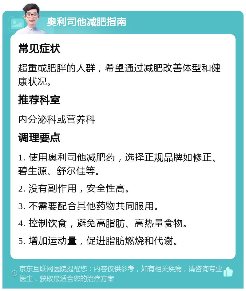 奥利司他减肥指南 常见症状 超重或肥胖的人群，希望通过减肥改善体型和健康状况。 推荐科室 内分泌科或营养科 调理要点 1. 使用奥利司他减肥药，选择正规品牌如修正、碧生源、舒尔佳等。 2. 没有副作用，安全性高。 3. 不需要配合其他药物共同服用。 4. 控制饮食，避免高脂肪、高热量食物。 5. 增加运动量，促进脂肪燃烧和代谢。