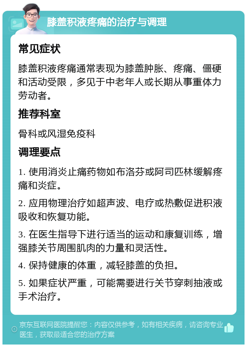 膝盖积液疼痛的治疗与调理 常见症状 膝盖积液疼痛通常表现为膝盖肿胀、疼痛、僵硬和活动受限，多见于中老年人或长期从事重体力劳动者。 推荐科室 骨科或风湿免疫科 调理要点 1. 使用消炎止痛药物如布洛芬或阿司匹林缓解疼痛和炎症。 2. 应用物理治疗如超声波、电疗或热敷促进积液吸收和恢复功能。 3. 在医生指导下进行适当的运动和康复训练，增强膝关节周围肌肉的力量和灵活性。 4. 保持健康的体重，减轻膝盖的负担。 5. 如果症状严重，可能需要进行关节穿刺抽液或手术治疗。