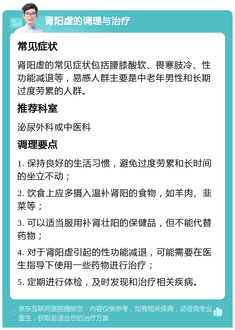 肾阳虚的调理与治疗 常见症状 肾阳虚的常见症状包括腰膝酸软、畏寒肢冷、性功能减退等，易感人群主要是中老年男性和长期过度劳累的人群。 推荐科室 泌尿外科或中医科 调理要点 1. 保持良好的生活习惯，避免过度劳累和长时间的坐立不动； 2. 饮食上应多摄入温补肾阳的食物，如羊肉、韭菜等； 3. 可以适当服用补肾壮阳的保健品，但不能代替药物； 4. 对于肾阳虚引起的性功能减退，可能需要在医生指导下使用一些药物进行治疗； 5. 定期进行体检，及时发现和治疗相关疾病。