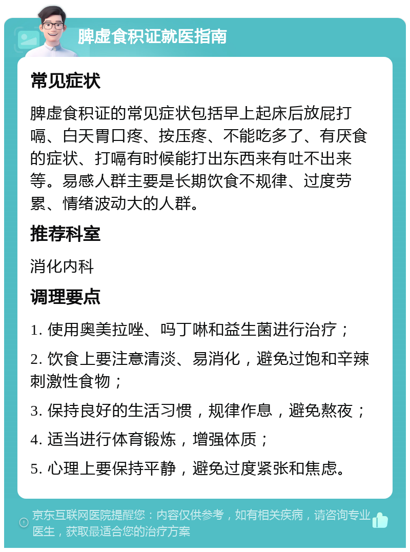 脾虚食积证就医指南 常见症状 脾虚食积证的常见症状包括早上起床后放屁打嗝、白天胃口疼、按压疼、不能吃多了、有厌食的症状、打嗝有时候能打出东西来有吐不出来等。易感人群主要是长期饮食不规律、过度劳累、情绪波动大的人群。 推荐科室 消化内科 调理要点 1. 使用奥美拉唑、吗丁啉和益生菌进行治疗； 2. 饮食上要注意清淡、易消化，避免过饱和辛辣刺激性食物； 3. 保持良好的生活习惯，规律作息，避免熬夜； 4. 适当进行体育锻炼，增强体质； 5. 心理上要保持平静，避免过度紧张和焦虑。