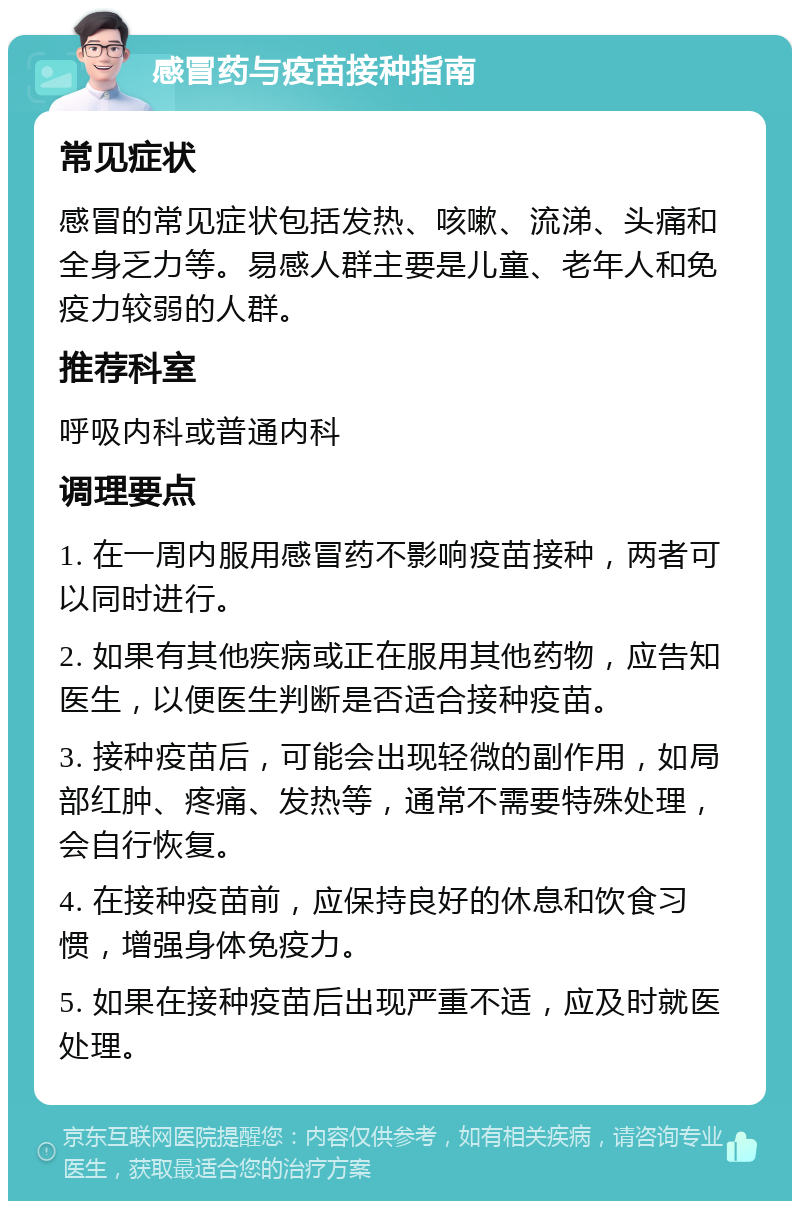 感冒药与疫苗接种指南 常见症状 感冒的常见症状包括发热、咳嗽、流涕、头痛和全身乏力等。易感人群主要是儿童、老年人和免疫力较弱的人群。 推荐科室 呼吸内科或普通内科 调理要点 1. 在一周内服用感冒药不影响疫苗接种，两者可以同时进行。 2. 如果有其他疾病或正在服用其他药物，应告知医生，以便医生判断是否适合接种疫苗。 3. 接种疫苗后，可能会出现轻微的副作用，如局部红肿、疼痛、发热等，通常不需要特殊处理，会自行恢复。 4. 在接种疫苗前，应保持良好的休息和饮食习惯，增强身体免疫力。 5. 如果在接种疫苗后出现严重不适，应及时就医处理。