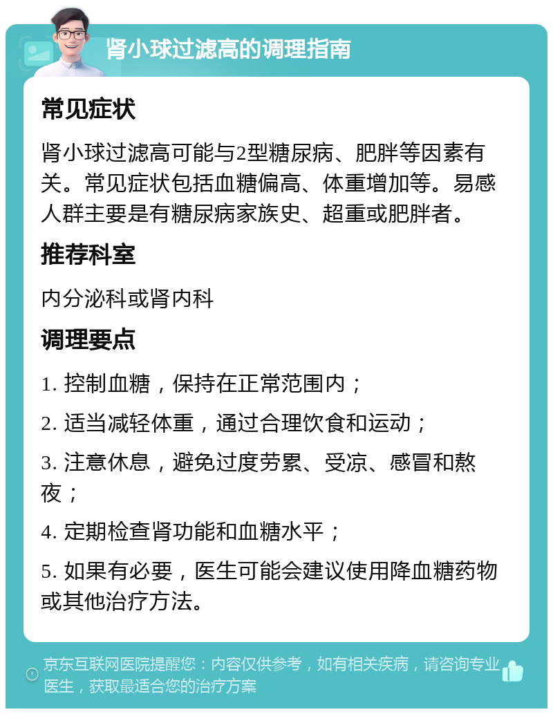 肾小球过滤高的调理指南 常见症状 肾小球过滤高可能与2型糖尿病、肥胖等因素有关。常见症状包括血糖偏高、体重增加等。易感人群主要是有糖尿病家族史、超重或肥胖者。 推荐科室 内分泌科或肾内科 调理要点 1. 控制血糖，保持在正常范围内； 2. 适当减轻体重，通过合理饮食和运动； 3. 注意休息，避免过度劳累、受凉、感冒和熬夜； 4. 定期检查肾功能和血糖水平； 5. 如果有必要，医生可能会建议使用降血糖药物或其他治疗方法。