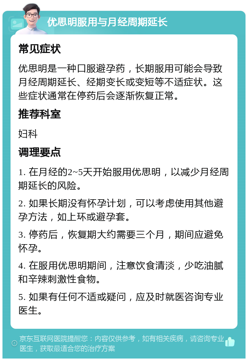 优思明服用与月经周期延长 常见症状 优思明是一种口服避孕药，长期服用可能会导致月经周期延长、经期变长或变短等不适症状。这些症状通常在停药后会逐渐恢复正常。 推荐科室 妇科 调理要点 1. 在月经的2~5天开始服用优思明，以减少月经周期延长的风险。 2. 如果长期没有怀孕计划，可以考虑使用其他避孕方法，如上环或避孕套。 3. 停药后，恢复期大约需要三个月，期间应避免怀孕。 4. 在服用优思明期间，注意饮食清淡，少吃油腻和辛辣刺激性食物。 5. 如果有任何不适或疑问，应及时就医咨询专业医生。