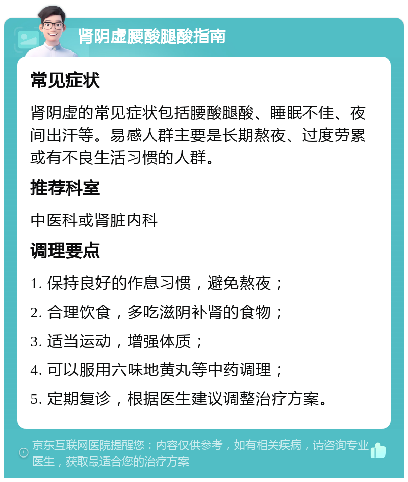 肾阴虚腰酸腿酸指南 常见症状 肾阴虚的常见症状包括腰酸腿酸、睡眠不佳、夜间出汗等。易感人群主要是长期熬夜、过度劳累或有不良生活习惯的人群。 推荐科室 中医科或肾脏内科 调理要点 1. 保持良好的作息习惯，避免熬夜； 2. 合理饮食，多吃滋阴补肾的食物； 3. 适当运动，增强体质； 4. 可以服用六味地黄丸等中药调理； 5. 定期复诊，根据医生建议调整治疗方案。