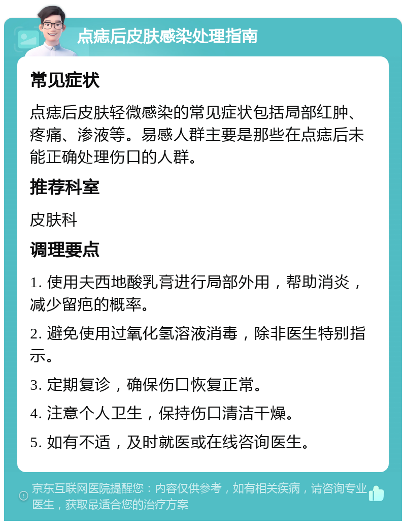 点痣后皮肤感染处理指南 常见症状 点痣后皮肤轻微感染的常见症状包括局部红肿、疼痛、渗液等。易感人群主要是那些在点痣后未能正确处理伤口的人群。 推荐科室 皮肤科 调理要点 1. 使用夫西地酸乳膏进行局部外用，帮助消炎，减少留疤的概率。 2. 避免使用过氧化氢溶液消毒，除非医生特别指示。 3. 定期复诊，确保伤口恢复正常。 4. 注意个人卫生，保持伤口清洁干燥。 5. 如有不适，及时就医或在线咨询医生。