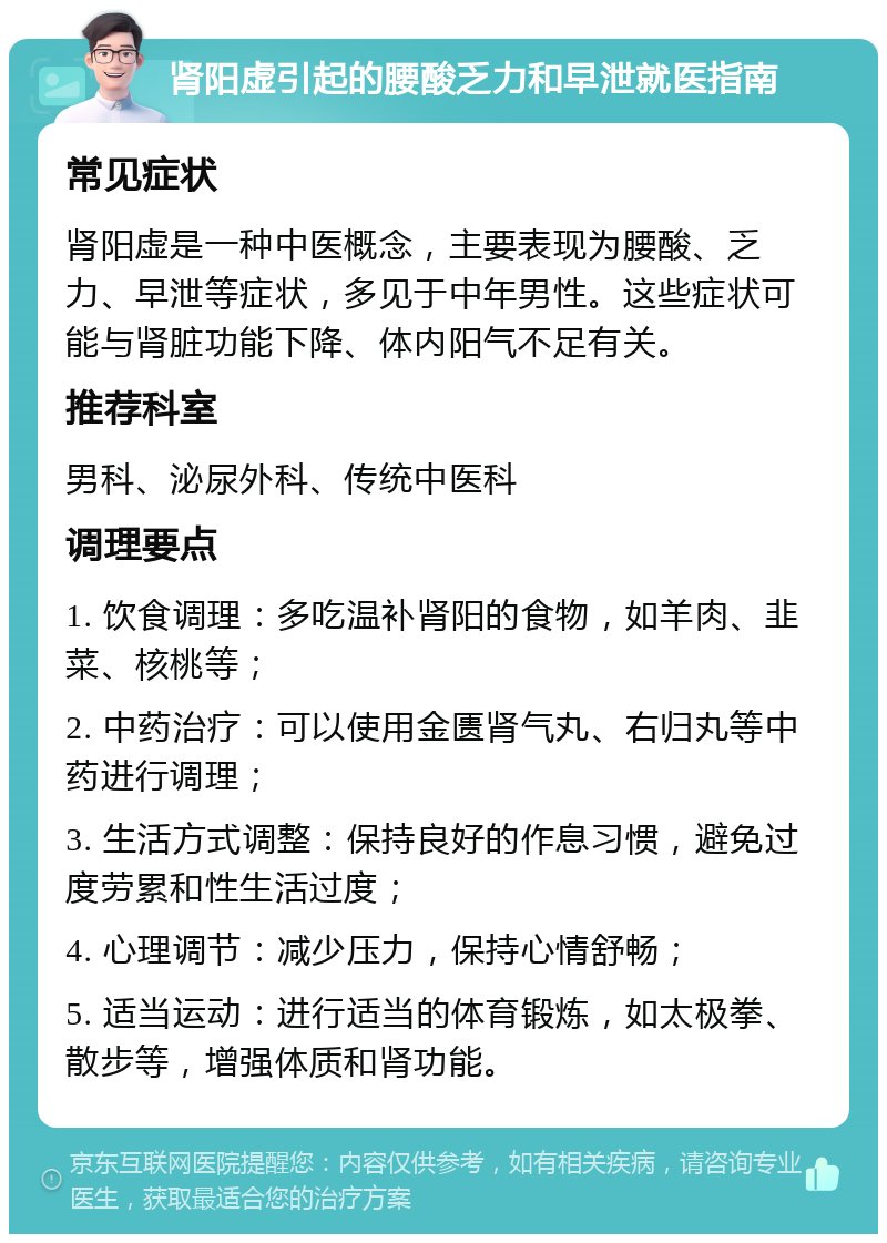 肾阳虚引起的腰酸乏力和早泄就医指南 常见症状 肾阳虚是一种中医概念，主要表现为腰酸、乏力、早泄等症状，多见于中年男性。这些症状可能与肾脏功能下降、体内阳气不足有关。 推荐科室 男科、泌尿外科、传统中医科 调理要点 1. 饮食调理：多吃温补肾阳的食物，如羊肉、韭菜、核桃等； 2. 中药治疗：可以使用金匮肾气丸、右归丸等中药进行调理； 3. 生活方式调整：保持良好的作息习惯，避免过度劳累和性生活过度； 4. 心理调节：减少压力，保持心情舒畅； 5. 适当运动：进行适当的体育锻炼，如太极拳、散步等，增强体质和肾功能。