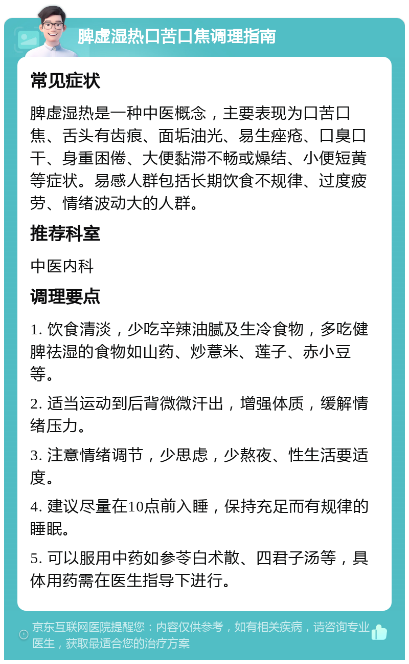 脾虚湿热口苦口焦调理指南 常见症状 脾虚湿热是一种中医概念，主要表现为口苦口焦、舌头有齿痕、面垢油光、易生痤疮、口臭口干、身重困倦、大便黏滞不畅或燥结、小便短黄等症状。易感人群包括长期饮食不规律、过度疲劳、情绪波动大的人群。 推荐科室 中医内科 调理要点 1. 饮食清淡，少吃辛辣油腻及生冷食物，多吃健脾祛湿的食物如山药、炒薏米、莲子、赤小豆等。 2. 适当运动到后背微微汗出，增强体质，缓解情绪压力。 3. 注意情绪调节，少思虑，少熬夜、性生活要适度。 4. 建议尽量在10点前入睡，保持充足而有规律的睡眠。 5. 可以服用中药如参苓白术散、四君子汤等，具体用药需在医生指导下进行。