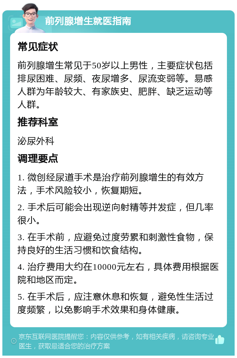 前列腺增生就医指南 常见症状 前列腺增生常见于50岁以上男性，主要症状包括排尿困难、尿频、夜尿增多、尿流变弱等。易感人群为年龄较大、有家族史、肥胖、缺乏运动等人群。 推荐科室 泌尿外科 调理要点 1. 微创经尿道手术是治疗前列腺增生的有效方法，手术风险较小，恢复期短。 2. 手术后可能会出现逆向射精等并发症，但几率很小。 3. 在手术前，应避免过度劳累和刺激性食物，保持良好的生活习惯和饮食结构。 4. 治疗费用大约在10000元左右，具体费用根据医院和地区而定。 5. 在手术后，应注意休息和恢复，避免性生活过度频繁，以免影响手术效果和身体健康。