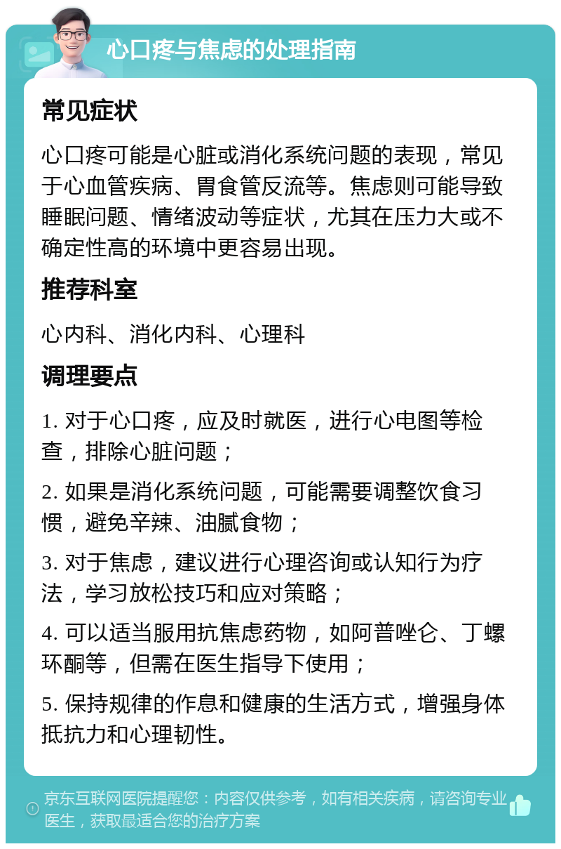 心口疼与焦虑的处理指南 常见症状 心口疼可能是心脏或消化系统问题的表现，常见于心血管疾病、胃食管反流等。焦虑则可能导致睡眠问题、情绪波动等症状，尤其在压力大或不确定性高的环境中更容易出现。 推荐科室 心内科、消化内科、心理科 调理要点 1. 对于心口疼，应及时就医，进行心电图等检查，排除心脏问题； 2. 如果是消化系统问题，可能需要调整饮食习惯，避免辛辣、油腻食物； 3. 对于焦虑，建议进行心理咨询或认知行为疗法，学习放松技巧和应对策略； 4. 可以适当服用抗焦虑药物，如阿普唑仑、丁螺环酮等，但需在医生指导下使用； 5. 保持规律的作息和健康的生活方式，增强身体抵抗力和心理韧性。