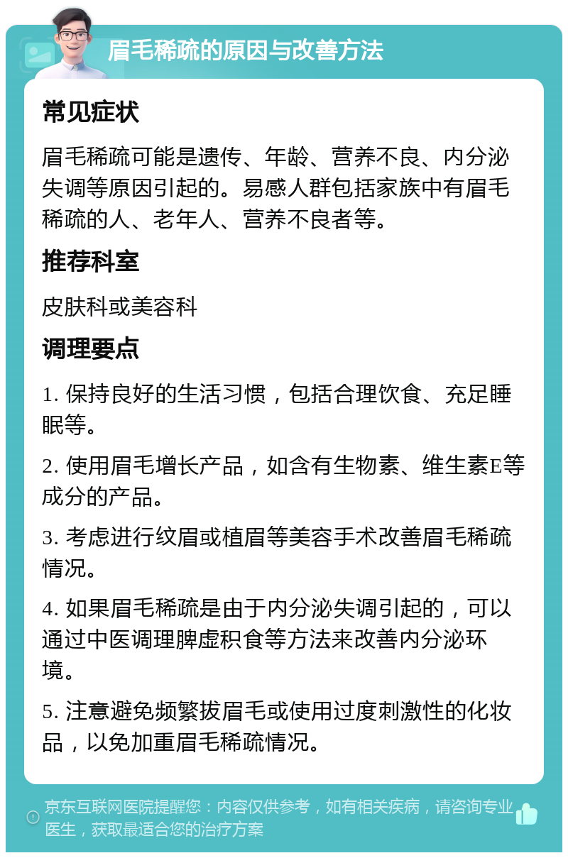 眉毛稀疏的原因与改善方法 常见症状 眉毛稀疏可能是遗传、年龄、营养不良、内分泌失调等原因引起的。易感人群包括家族中有眉毛稀疏的人、老年人、营养不良者等。 推荐科室 皮肤科或美容科 调理要点 1. 保持良好的生活习惯，包括合理饮食、充足睡眠等。 2. 使用眉毛增长产品，如含有生物素、维生素E等成分的产品。 3. 考虑进行纹眉或植眉等美容手术改善眉毛稀疏情况。 4. 如果眉毛稀疏是由于内分泌失调引起的，可以通过中医调理脾虚积食等方法来改善内分泌环境。 5. 注意避免频繁拔眉毛或使用过度刺激性的化妆品，以免加重眉毛稀疏情况。