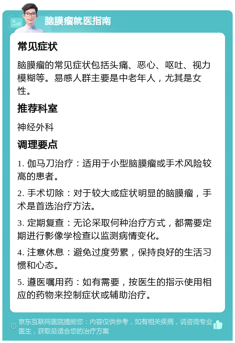 脑膜瘤就医指南 常见症状 脑膜瘤的常见症状包括头痛、恶心、呕吐、视力模糊等。易感人群主要是中老年人，尤其是女性。 推荐科室 神经外科 调理要点 1. 伽马刀治疗：适用于小型脑膜瘤或手术风险较高的患者。 2. 手术切除：对于较大或症状明显的脑膜瘤，手术是首选治疗方法。 3. 定期复查：无论采取何种治疗方式，都需要定期进行影像学检查以监测病情变化。 4. 注意休息：避免过度劳累，保持良好的生活习惯和心态。 5. 遵医嘱用药：如有需要，按医生的指示使用相应的药物来控制症状或辅助治疗。