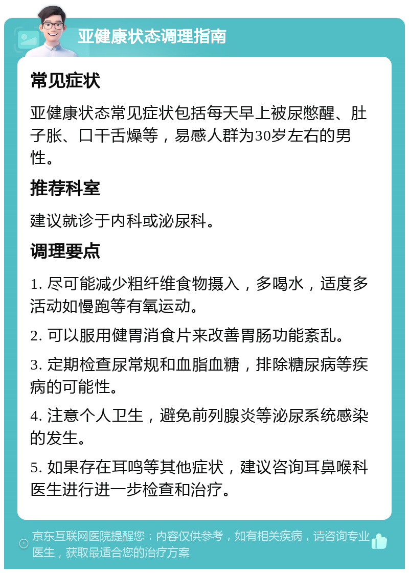 亚健康状态调理指南 常见症状 亚健康状态常见症状包括每天早上被尿憋醒、肚子胀、口干舌燥等，易感人群为30岁左右的男性。 推荐科室 建议就诊于内科或泌尿科。 调理要点 1. 尽可能减少粗纤维食物摄入，多喝水，适度多活动如慢跑等有氧运动。 2. 可以服用健胃消食片来改善胃肠功能紊乱。 3. 定期检查尿常规和血脂血糖，排除糖尿病等疾病的可能性。 4. 注意个人卫生，避免前列腺炎等泌尿系统感染的发生。 5. 如果存在耳鸣等其他症状，建议咨询耳鼻喉科医生进行进一步检查和治疗。