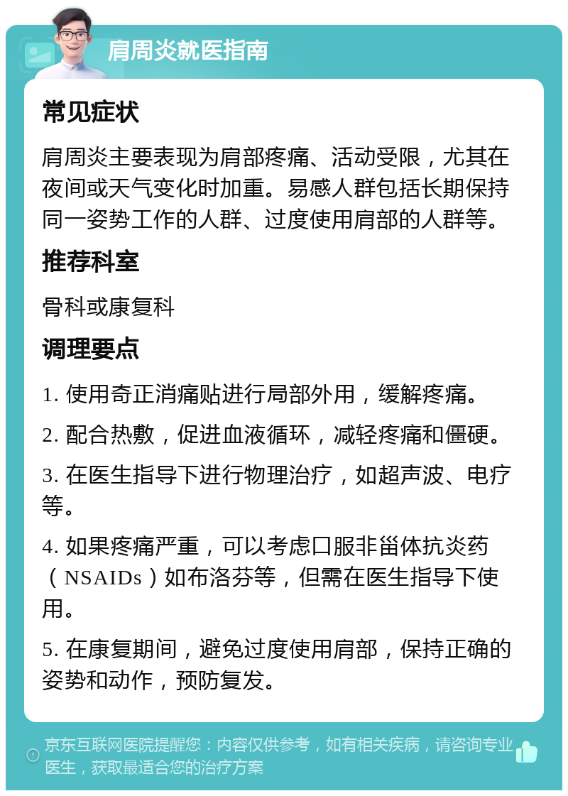 肩周炎就医指南 常见症状 肩周炎主要表现为肩部疼痛、活动受限，尤其在夜间或天气变化时加重。易感人群包括长期保持同一姿势工作的人群、过度使用肩部的人群等。 推荐科室 骨科或康复科 调理要点 1. 使用奇正消痛贴进行局部外用，缓解疼痛。 2. 配合热敷，促进血液循环，减轻疼痛和僵硬。 3. 在医生指导下进行物理治疗，如超声波、电疗等。 4. 如果疼痛严重，可以考虑口服非甾体抗炎药（NSAIDs）如布洛芬等，但需在医生指导下使用。 5. 在康复期间，避免过度使用肩部，保持正确的姿势和动作，预防复发。