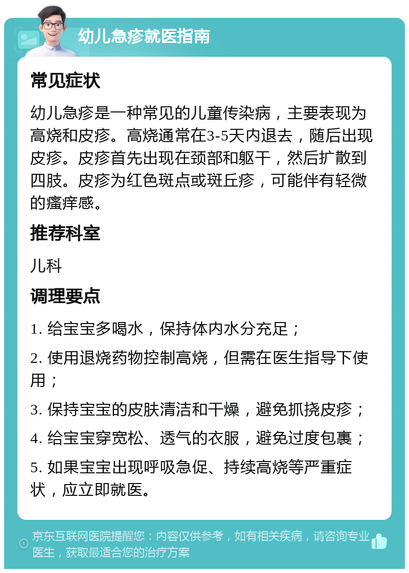 幼儿急疹就医指南 常见症状 幼儿急疹是一种常见的儿童传染病，主要表现为高烧和皮疹。高烧通常在3-5天内退去，随后出现皮疹。皮疹首先出现在颈部和躯干，然后扩散到四肢。皮疹为红色斑点或斑丘疹，可能伴有轻微的瘙痒感。 推荐科室 儿科 调理要点 1. 给宝宝多喝水，保持体内水分充足； 2. 使用退烧药物控制高烧，但需在医生指导下使用； 3. 保持宝宝的皮肤清洁和干燥，避免抓挠皮疹； 4. 给宝宝穿宽松、透气的衣服，避免过度包裹； 5. 如果宝宝出现呼吸急促、持续高烧等严重症状，应立即就医。