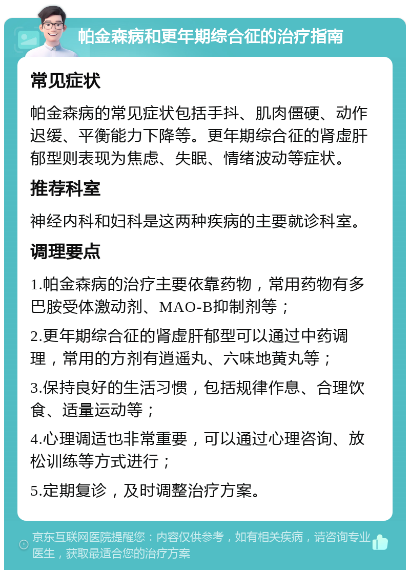 帕金森病和更年期综合征的治疗指南 常见症状 帕金森病的常见症状包括手抖、肌肉僵硬、动作迟缓、平衡能力下降等。更年期综合征的肾虚肝郁型则表现为焦虑、失眠、情绪波动等症状。 推荐科室 神经内科和妇科是这两种疾病的主要就诊科室。 调理要点 1.帕金森病的治疗主要依靠药物，常用药物有多巴胺受体激动剂、MAO-B抑制剂等； 2.更年期综合征的肾虚肝郁型可以通过中药调理，常用的方剂有逍遥丸、六味地黄丸等； 3.保持良好的生活习惯，包括规律作息、合理饮食、适量运动等； 4.心理调适也非常重要，可以通过心理咨询、放松训练等方式进行； 5.定期复诊，及时调整治疗方案。