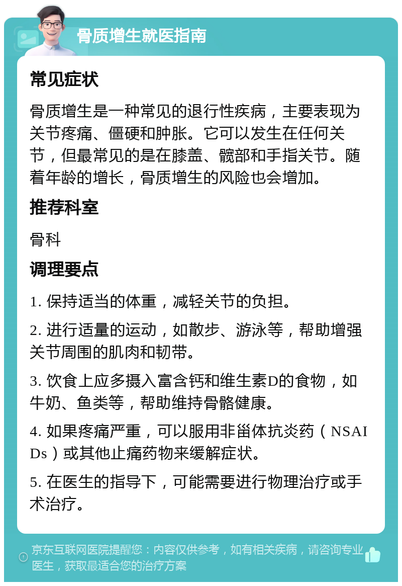 骨质增生就医指南 常见症状 骨质增生是一种常见的退行性疾病，主要表现为关节疼痛、僵硬和肿胀。它可以发生在任何关节，但最常见的是在膝盖、髋部和手指关节。随着年龄的增长，骨质增生的风险也会增加。 推荐科室 骨科 调理要点 1. 保持适当的体重，减轻关节的负担。 2. 进行适量的运动，如散步、游泳等，帮助增强关节周围的肌肉和韧带。 3. 饮食上应多摄入富含钙和维生素D的食物，如牛奶、鱼类等，帮助维持骨骼健康。 4. 如果疼痛严重，可以服用非甾体抗炎药（NSAIDs）或其他止痛药物来缓解症状。 5. 在医生的指导下，可能需要进行物理治疗或手术治疗。