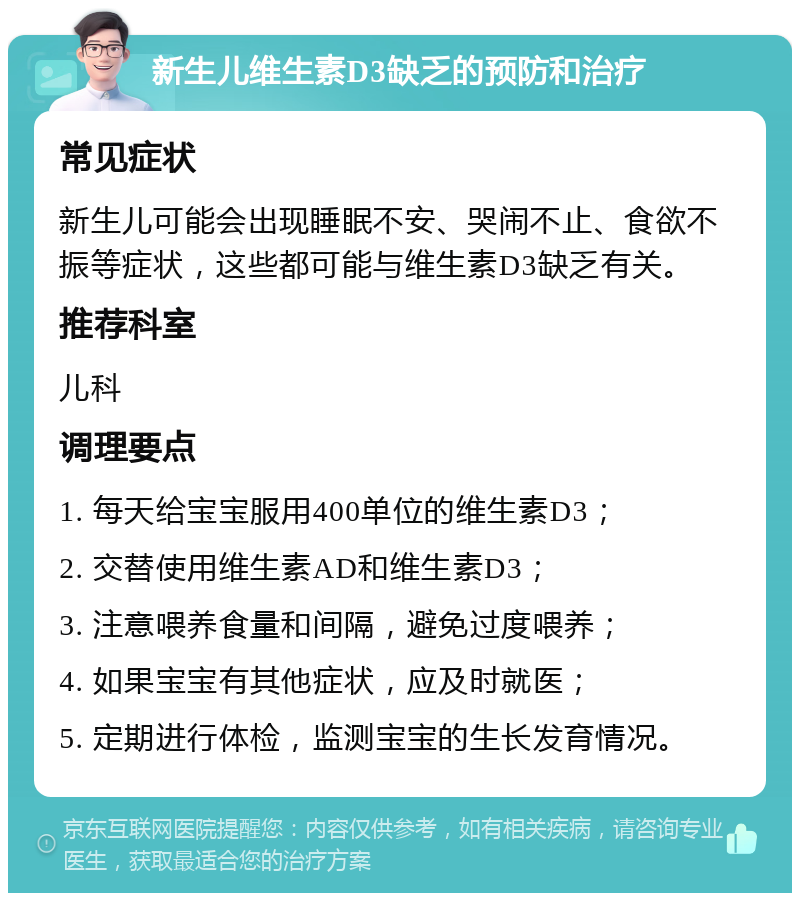 新生儿维生素D3缺乏的预防和治疗 常见症状 新生儿可能会出现睡眠不安、哭闹不止、食欲不振等症状，这些都可能与维生素D3缺乏有关。 推荐科室 儿科 调理要点 1. 每天给宝宝服用400单位的维生素D3； 2. 交替使用维生素AD和维生素D3； 3. 注意喂养食量和间隔，避免过度喂养； 4. 如果宝宝有其他症状，应及时就医； 5. 定期进行体检，监测宝宝的生长发育情况。