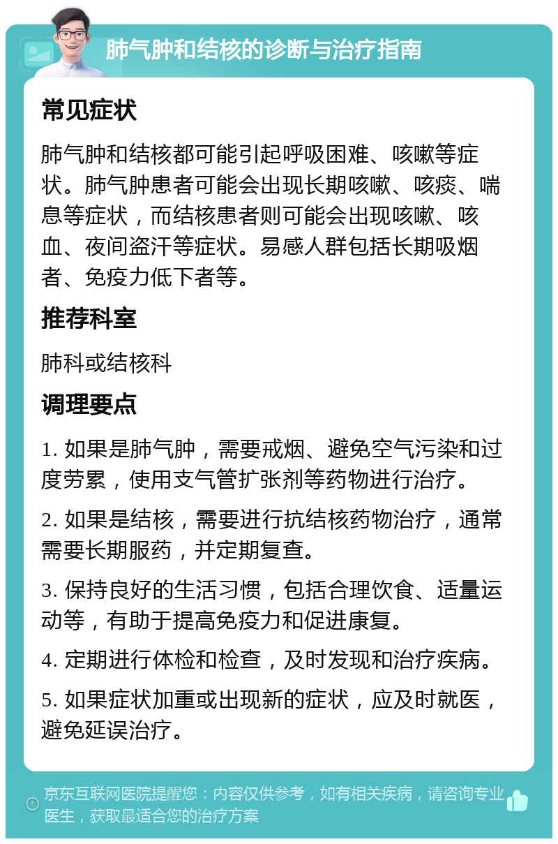 肺气肿和结核的诊断与治疗指南 常见症状 肺气肿和结核都可能引起呼吸困难、咳嗽等症状。肺气肿患者可能会出现长期咳嗽、咳痰、喘息等症状，而结核患者则可能会出现咳嗽、咳血、夜间盗汗等症状。易感人群包括长期吸烟者、免疫力低下者等。 推荐科室 肺科或结核科 调理要点 1. 如果是肺气肿，需要戒烟、避免空气污染和过度劳累，使用支气管扩张剂等药物进行治疗。 2. 如果是结核，需要进行抗结核药物治疗，通常需要长期服药，并定期复查。 3. 保持良好的生活习惯，包括合理饮食、适量运动等，有助于提高免疫力和促进康复。 4. 定期进行体检和检查，及时发现和治疗疾病。 5. 如果症状加重或出现新的症状，应及时就医，避免延误治疗。