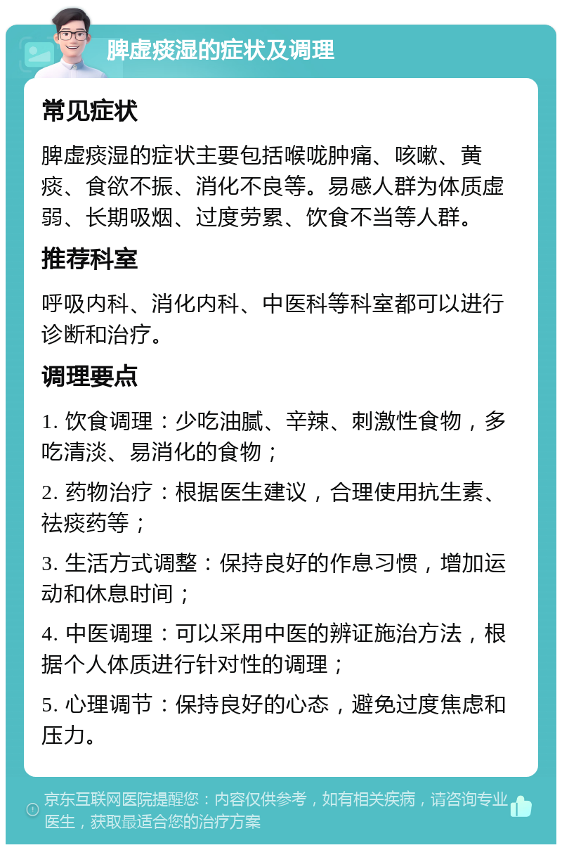 脾虚痰湿的症状及调理 常见症状 脾虚痰湿的症状主要包括喉咙肿痛、咳嗽、黄痰、食欲不振、消化不良等。易感人群为体质虚弱、长期吸烟、过度劳累、饮食不当等人群。 推荐科室 呼吸内科、消化内科、中医科等科室都可以进行诊断和治疗。 调理要点 1. 饮食调理：少吃油腻、辛辣、刺激性食物，多吃清淡、易消化的食物； 2. 药物治疗：根据医生建议，合理使用抗生素、祛痰药等； 3. 生活方式调整：保持良好的作息习惯，增加运动和休息时间； 4. 中医调理：可以采用中医的辨证施治方法，根据个人体质进行针对性的调理； 5. 心理调节：保持良好的心态，避免过度焦虑和压力。