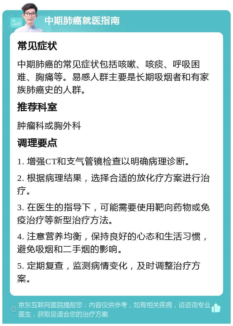 中期肺癌就医指南 常见症状 中期肺癌的常见症状包括咳嗽、咳痰、呼吸困难、胸痛等。易感人群主要是长期吸烟者和有家族肺癌史的人群。 推荐科室 肿瘤科或胸外科 调理要点 1. 增强CT和支气管镜检查以明确病理诊断。 2. 根据病理结果，选择合适的放化疗方案进行治疗。 3. 在医生的指导下，可能需要使用靶向药物或免疫治疗等新型治疗方法。 4. 注意营养均衡，保持良好的心态和生活习惯，避免吸烟和二手烟的影响。 5. 定期复查，监测病情变化，及时调整治疗方案。