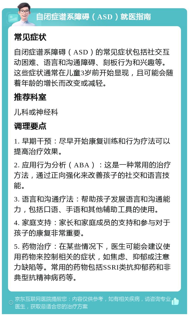 自闭症谱系障碍（ASD）就医指南 常见症状 自闭症谱系障碍（ASD）的常见症状包括社交互动困难、语言和沟通障碍、刻板行为和兴趣等。这些症状通常在儿童3岁前开始显现，且可能会随着年龄的增长而改变或减轻。 推荐科室 儿科或神经科 调理要点 1. 早期干预：尽早开始康复训练和行为疗法可以提高治疗效果。 2. 应用行为分析（ABA）：这是一种常用的治疗方法，通过正向强化来改善孩子的社交和语言技能。 3. 语言和沟通疗法：帮助孩子发展语言和沟通能力，包括口语、手语和其他辅助工具的使用。 4. 家庭支持：家长和家庭成员的支持和参与对于孩子的康复非常重要。 5. 药物治疗：在某些情况下，医生可能会建议使用药物来控制相关的症状，如焦虑、抑郁或注意力缺陷等。常用的药物包括SSRI类抗抑郁药和非典型抗精神病药等。