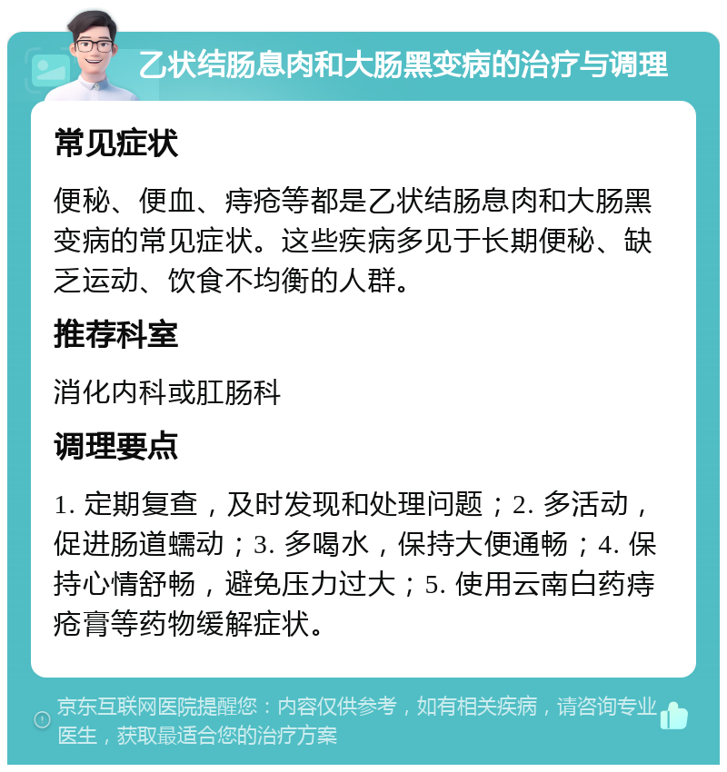 乙状结肠息肉和大肠黑变病的治疗与调理 常见症状 便秘、便血、痔疮等都是乙状结肠息肉和大肠黑变病的常见症状。这些疾病多见于长期便秘、缺乏运动、饮食不均衡的人群。 推荐科室 消化内科或肛肠科 调理要点 1. 定期复查，及时发现和处理问题；2. 多活动，促进肠道蠕动；3. 多喝水，保持大便通畅；4. 保持心情舒畅，避免压力过大；5. 使用云南白药痔疮膏等药物缓解症状。