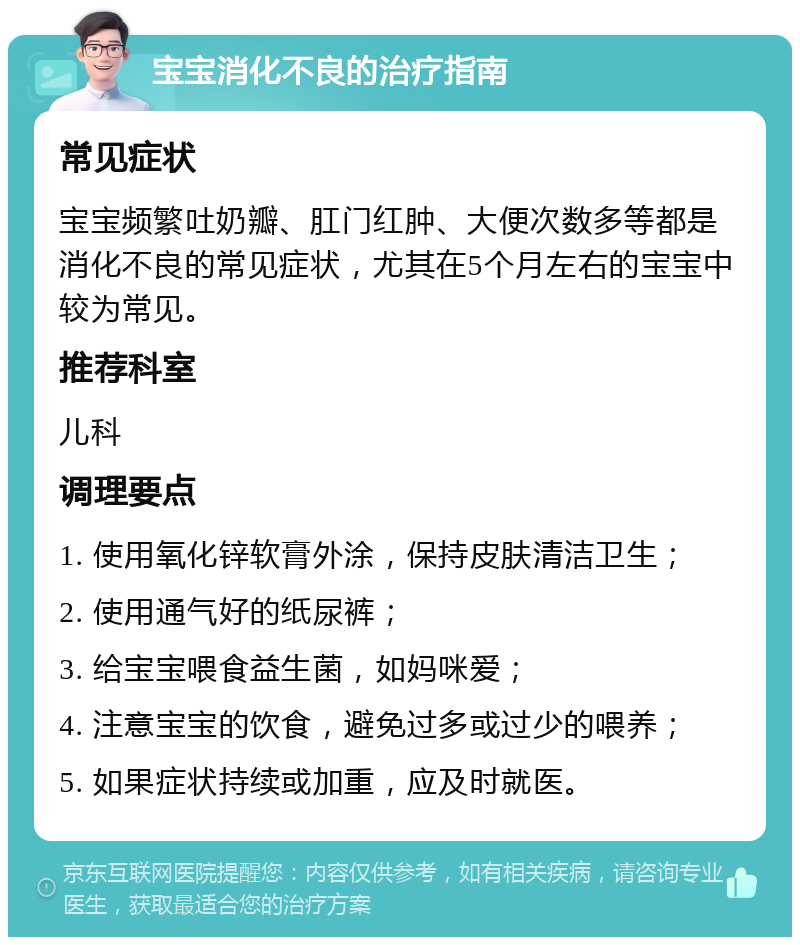 宝宝消化不良的治疗指南 常见症状 宝宝频繁吐奶瓣、肛门红肿、大便次数多等都是消化不良的常见症状，尤其在5个月左右的宝宝中较为常见。 推荐科室 儿科 调理要点 1. 使用氧化锌软膏外涂，保持皮肤清洁卫生； 2. 使用通气好的纸尿裤； 3. 给宝宝喂食益生菌，如妈咪爱； 4. 注意宝宝的饮食，避免过多或过少的喂养； 5. 如果症状持续或加重，应及时就医。