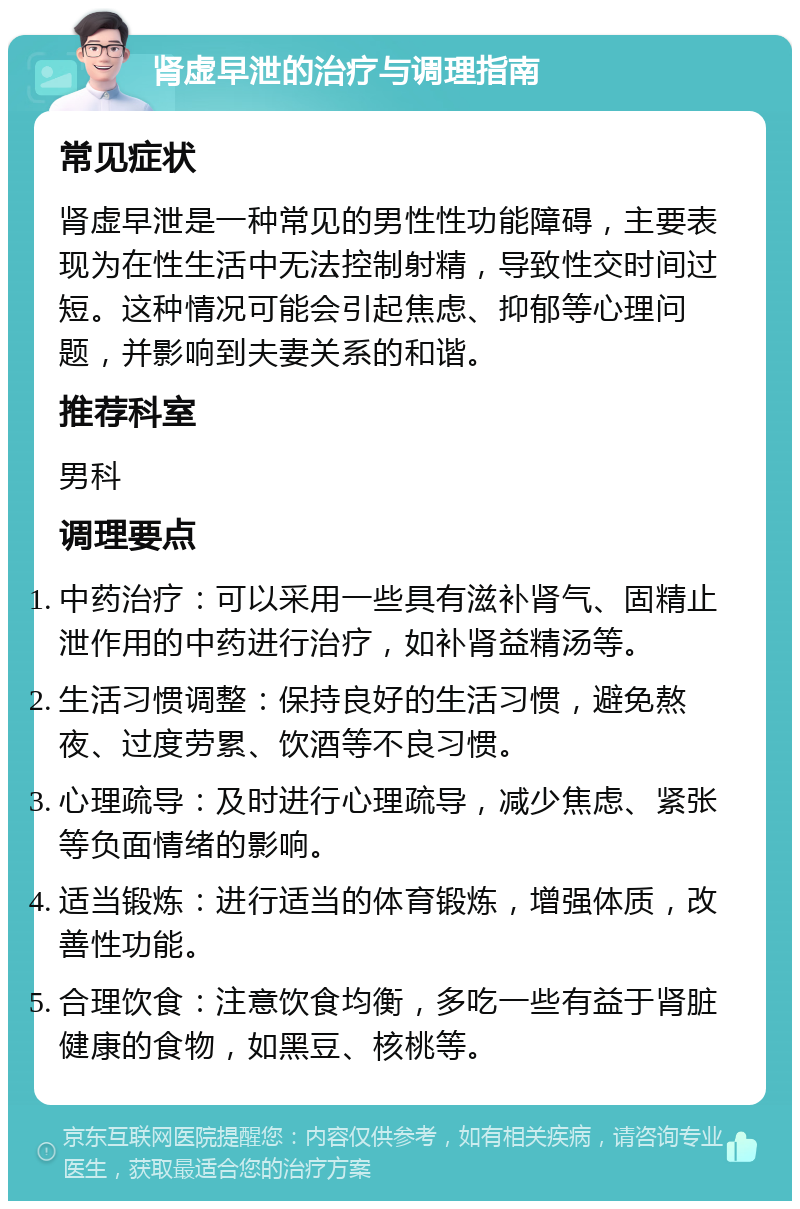 肾虚早泄的治疗与调理指南 常见症状 肾虚早泄是一种常见的男性性功能障碍，主要表现为在性生活中无法控制射精，导致性交时间过短。这种情况可能会引起焦虑、抑郁等心理问题，并影响到夫妻关系的和谐。 推荐科室 男科 调理要点 中药治疗：可以采用一些具有滋补肾气、固精止泄作用的中药进行治疗，如补肾益精汤等。 生活习惯调整：保持良好的生活习惯，避免熬夜、过度劳累、饮酒等不良习惯。 心理疏导：及时进行心理疏导，减少焦虑、紧张等负面情绪的影响。 适当锻炼：进行适当的体育锻炼，增强体质，改善性功能。 合理饮食：注意饮食均衡，多吃一些有益于肾脏健康的食物，如黑豆、核桃等。