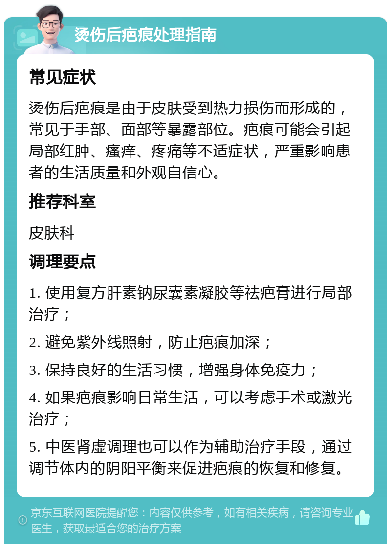 烫伤后疤痕处理指南 常见症状 烫伤后疤痕是由于皮肤受到热力损伤而形成的，常见于手部、面部等暴露部位。疤痕可能会引起局部红肿、瘙痒、疼痛等不适症状，严重影响患者的生活质量和外观自信心。 推荐科室 皮肤科 调理要点 1. 使用复方肝素钠尿囊素凝胶等祛疤膏进行局部治疗； 2. 避免紫外线照射，防止疤痕加深； 3. 保持良好的生活习惯，增强身体免疫力； 4. 如果疤痕影响日常生活，可以考虑手术或激光治疗； 5. 中医肾虚调理也可以作为辅助治疗手段，通过调节体内的阴阳平衡来促进疤痕的恢复和修复。