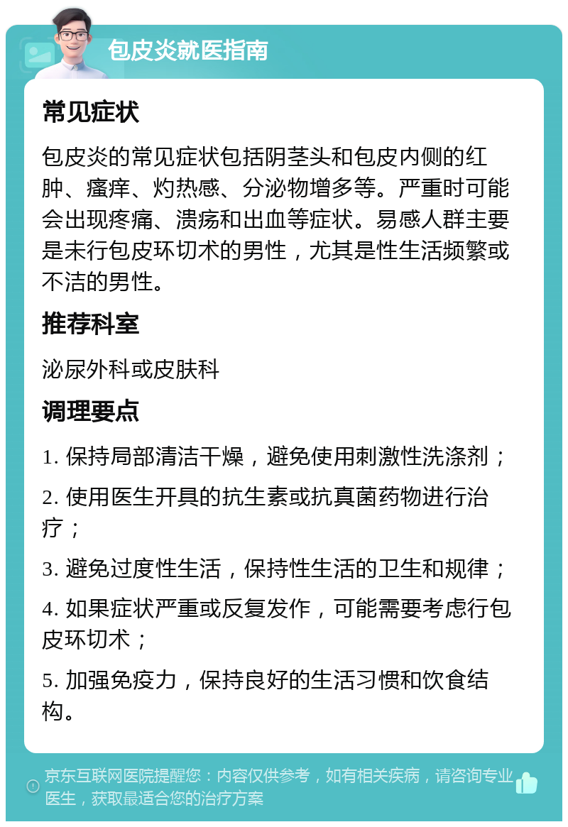 包皮炎就医指南 常见症状 包皮炎的常见症状包括阴茎头和包皮内侧的红肿、瘙痒、灼热感、分泌物增多等。严重时可能会出现疼痛、溃疡和出血等症状。易感人群主要是未行包皮环切术的男性，尤其是性生活频繁或不洁的男性。 推荐科室 泌尿外科或皮肤科 调理要点 1. 保持局部清洁干燥，避免使用刺激性洗涤剂； 2. 使用医生开具的抗生素或抗真菌药物进行治疗； 3. 避免过度性生活，保持性生活的卫生和规律； 4. 如果症状严重或反复发作，可能需要考虑行包皮环切术； 5. 加强免疫力，保持良好的生活习惯和饮食结构。